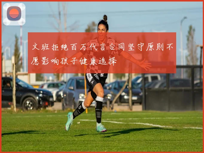 文班拒绝百万代言合同坚守原则不愿影响孩子健康选择