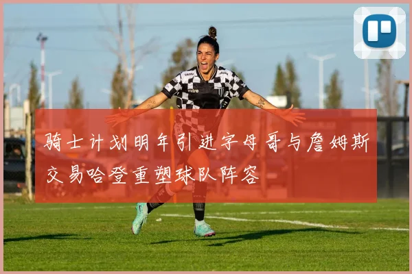 骑士计划明年引进字母哥与詹姆斯交易哈登重塑球队阵容