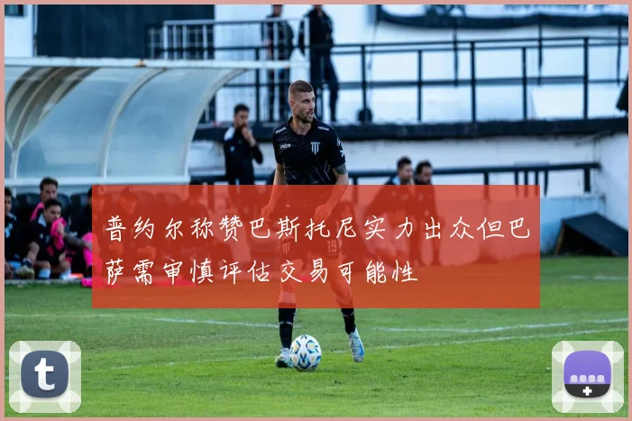 普约尔称赞巴斯托尼实力出众但巴萨需审慎评估交易可能性