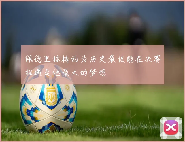 佩德里称梅西为历史最佳能在决赛相遇是他最大的梦想