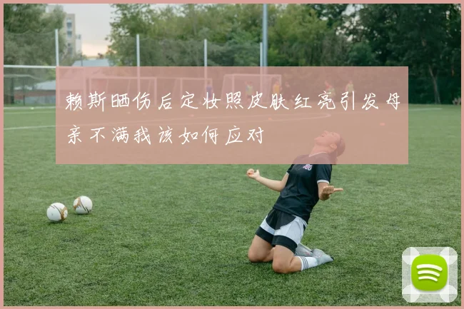 赖斯晒伤后定妆照皮肤红亮引发母亲不满我该如何应对