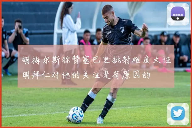 胡梅尔斯称赞塞巴里挑射难度大证明拜仁对他的关注是有原因的