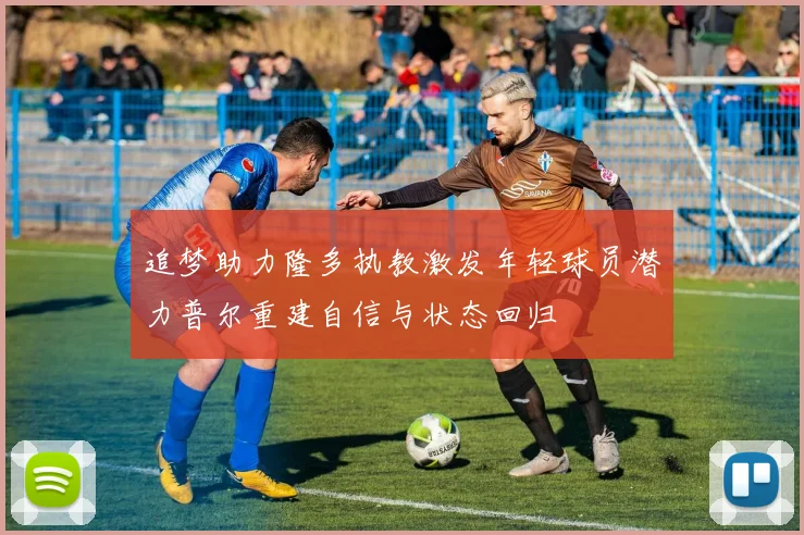 追梦助力隆多执教激发年轻球员潜力普尔重建自信与状态回归