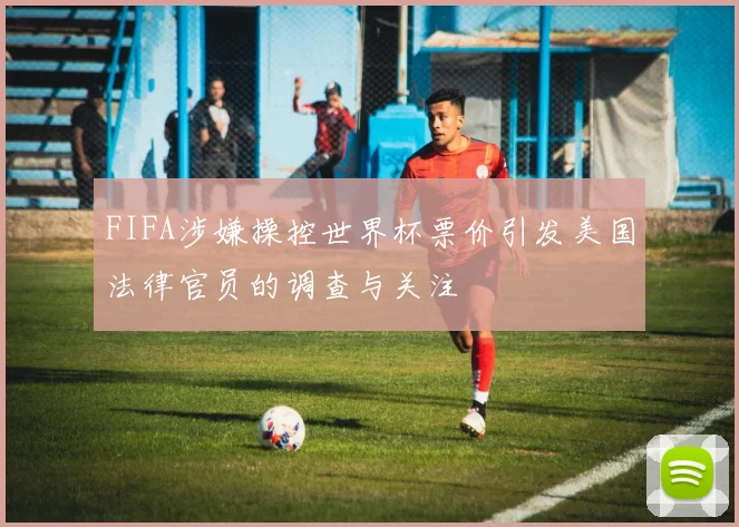 FIFA涉嫌操控世界杯票价引发美国法律官员的调查与关注